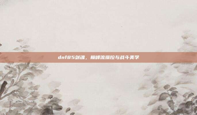 dnf85剑魂,巅峰流操控与战斗美学