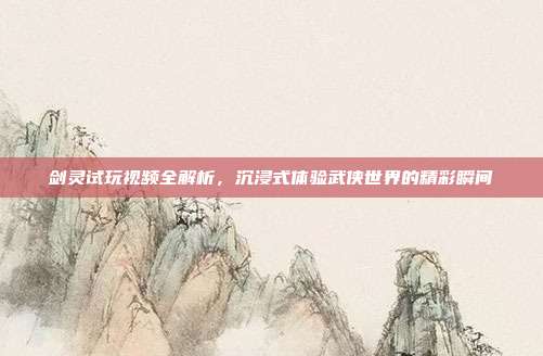 剑灵试玩视频全解析,沉浸式体验武侠世界的精彩瞬间