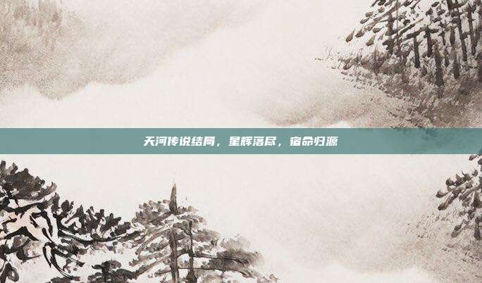 天河传说结局,星辉落尽,宿命归源