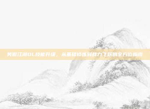 笑傲江湖OL技能升级，从基础修炼到战力飞跃的全方位指南