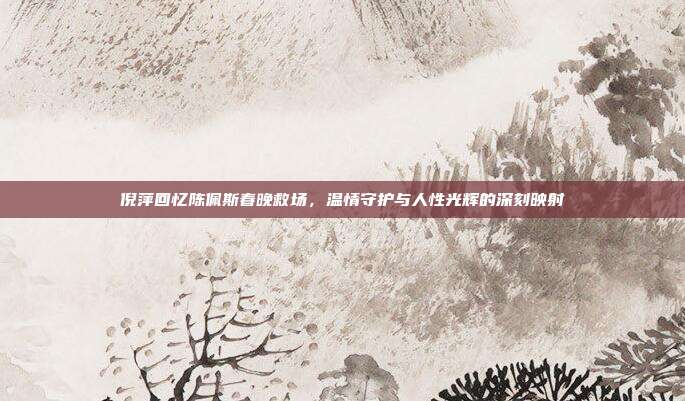 倪萍回忆陈佩斯春晚救场，温情守护与人性光辉的深刻映射