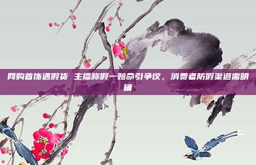 网购首饰遇假货 主播称假一赔命引争议，消费者防假渠道需明确