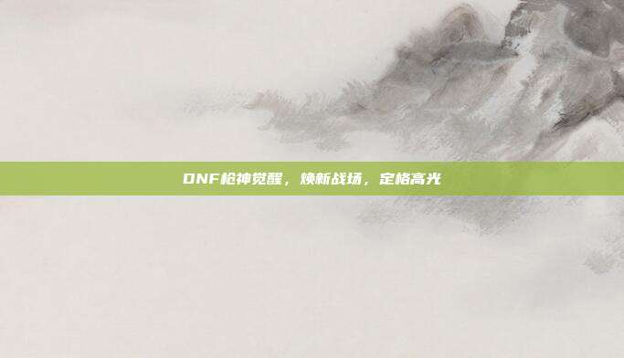 DNF枪神觉醒，焕新战场，定格高光