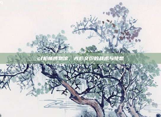 cf枪械博物馆，光影交织的战术与梦想