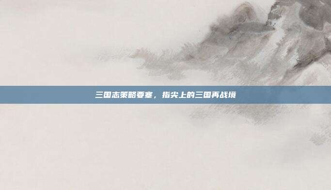 三国志策略要塞，指尖上的三国再战境