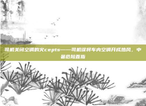 司机关闭空调的火cepts——司机误将车内空调开成热风,中暑危险直指