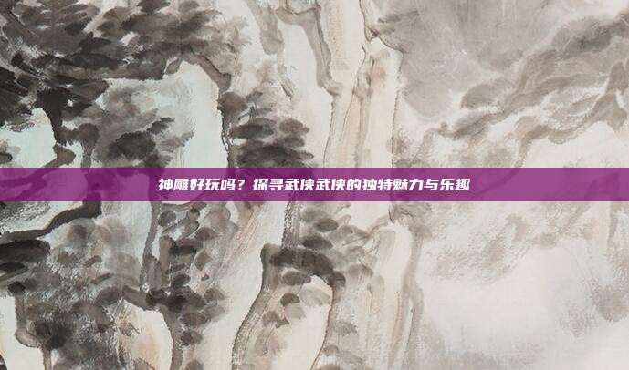 神雕好玩吗？探寻武侠武侠的独特魅力与乐趣