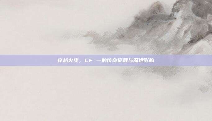 穿越火线，CF 一的传奇征程与深远影响