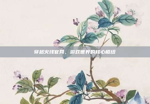 穿越火线官网，游戏世界的核心枢纽