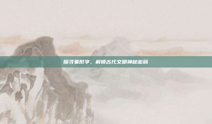 探寻象形字,解锁古代文明神秘密码