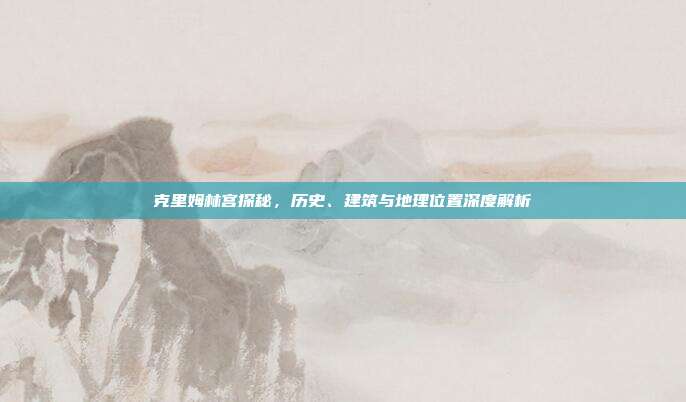 克里姆林宫探秘，历史、建筑与地理位置深度解析