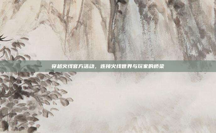 穿越火线官方活动，连接火线世界与玩家的桥梁