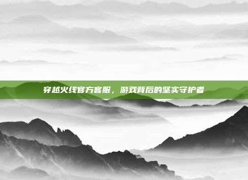 穿越火线官方客服，游戏背后的坚实守护者
