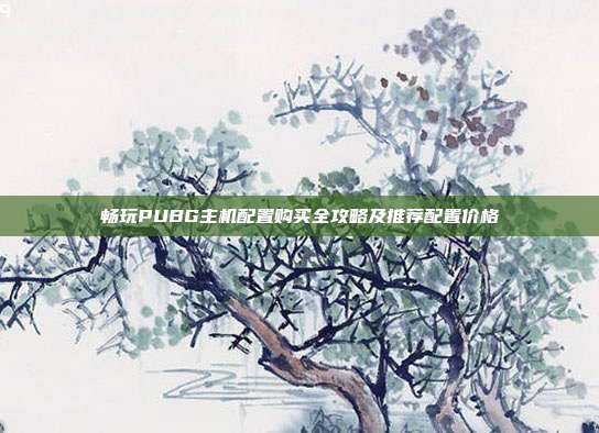 畅玩PUBG主机配置购买全攻略及推荐配置价格