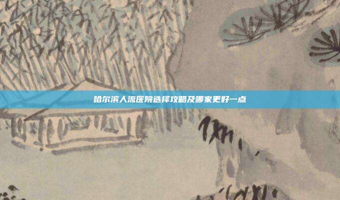 哈尔滨人流医院选择攻略及哪家更好一点