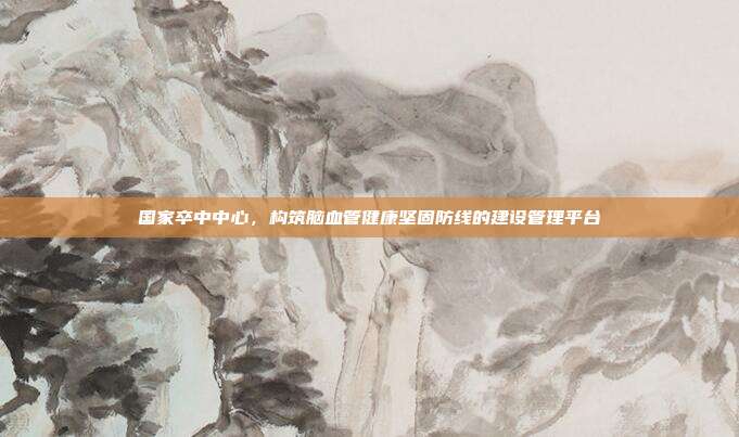 国家卒中中心,构筑脑血管健康坚固防线的建设管理平台