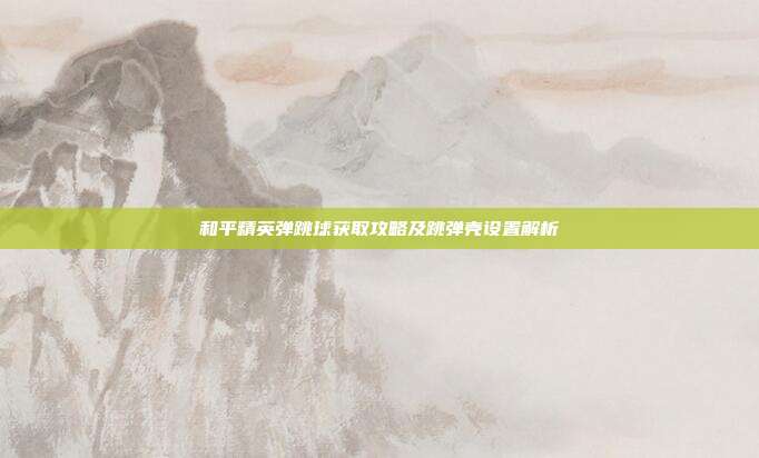 和平精英弹跳球获取攻略及跳弹壳设置解析