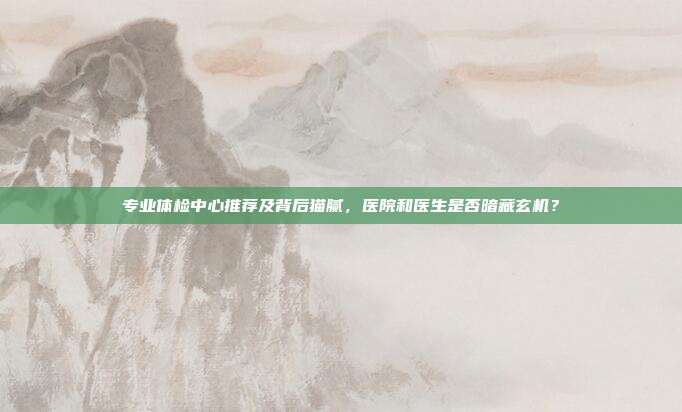 专业体检中心推荐及背后猫腻,医院和医生是否暗藏玄机?