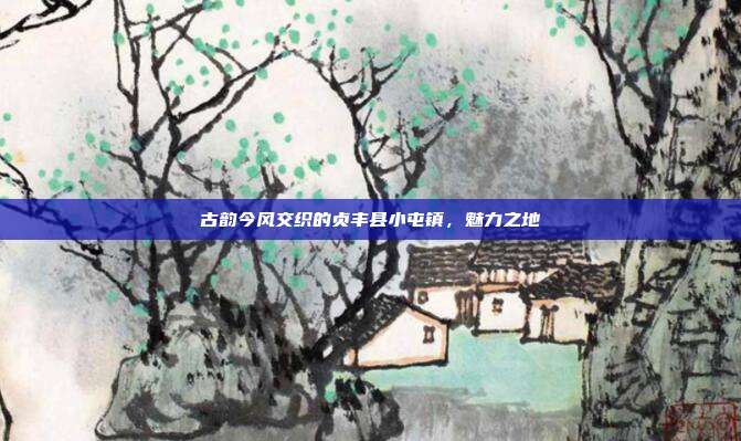 古韵今风交织的贞丰县小屯镇，魅力之地