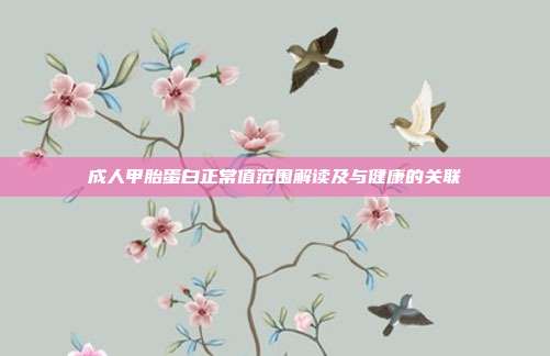 成人甲胎蛋白正常值范围解读及与健康的关联