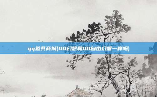 qq道具商城(QQ幻想和QQ自由幻想一样吗)