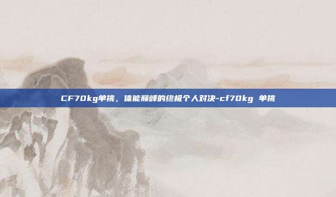 CF70kg单挑,体能巅峰的终极个人对决-cf70kg 单挑