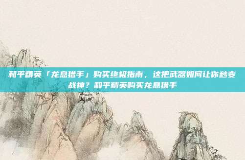 和平精英「龙息猎手」购买终极指南,这把武器如何让你秒变战神?和平精英购买龙息猎手