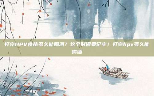打完HPV疫苗多久能喝酒?这个时间要记牢!打完hpv多久能喝酒