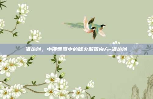 清热剂,中医智慧中的降火解毒良方-清热剂