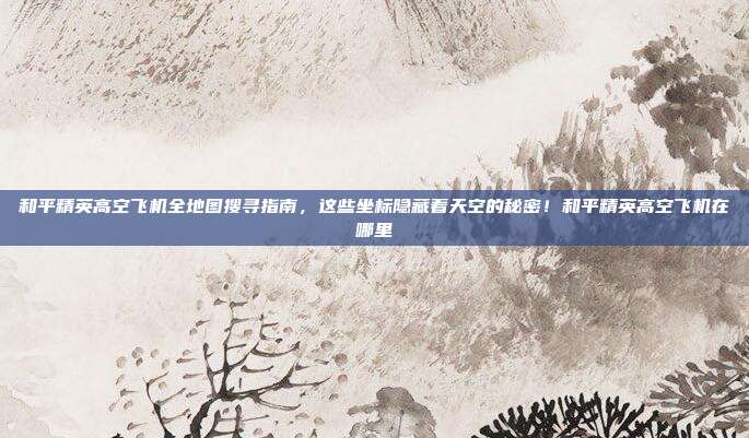 和平精英高空飞机全地图搜寻指南,这些坐标隐藏着天空的秘密!和平精英高空飞机在哪里