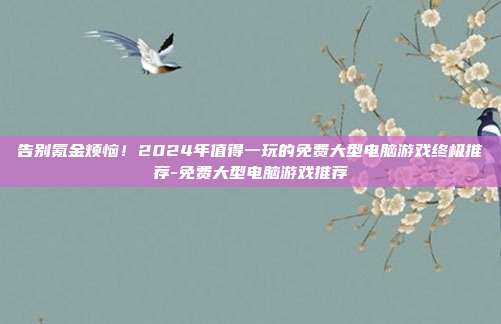告别氪金烦恼!2024年值得一玩的免费大型电脑游戏终极推荐-免费大型电脑游戏推荐
