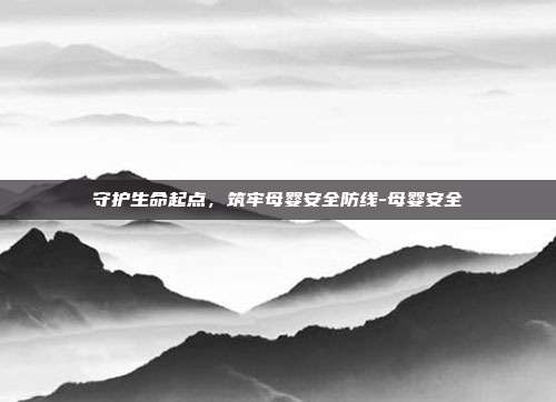 守护生命起点,筑牢母婴安全防线-母婴安全