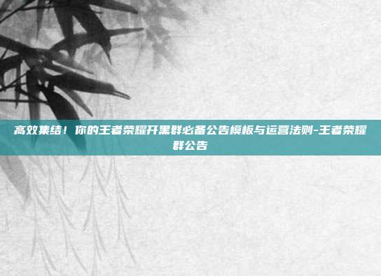 高效集结!你的王者荣耀开黑群必备公告模板与运营法则-王者荣耀群公告