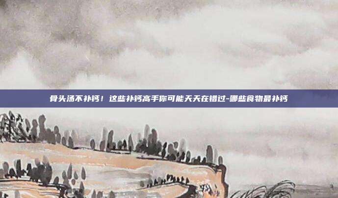 骨头汤不补钙!这些补钙高手你可能天天在错过-哪些食物最补钙