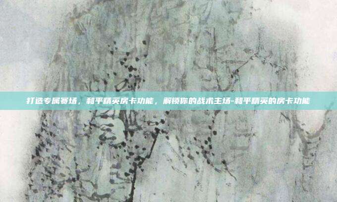 打造专属赛场，和平精英房卡功能，解锁你的战术主场-和平精英的房卡功能