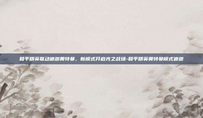 和平精英联动迪迦奥特曼，新模式开启光之战场-和平精英奥特曼模式迪迦