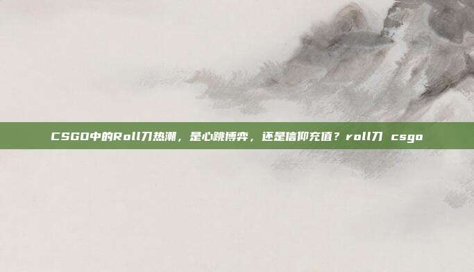 CSGO中的Roll刀热潮,是心跳博弈,还是信仰充值?roll刀 csgo