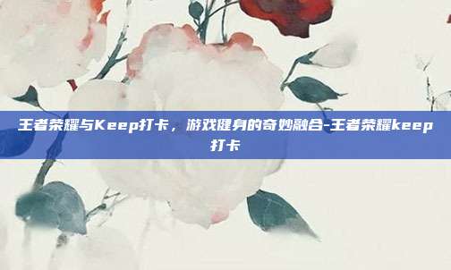 王者荣耀与Keep打卡,游戏健身的奇妙融合-王者荣耀keep打卡