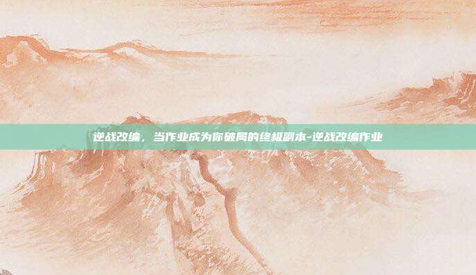 逆战改编,当作业成为你破局的终极副本-逆战改编作业