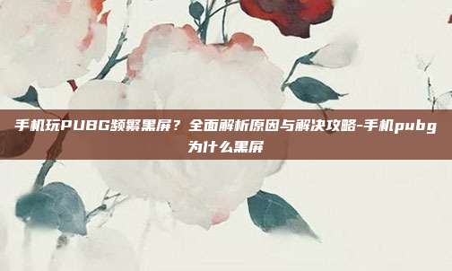 手机玩PUBG频繁黑屏？全面解析原因与解决攻略-手机pubg为什么黑屏