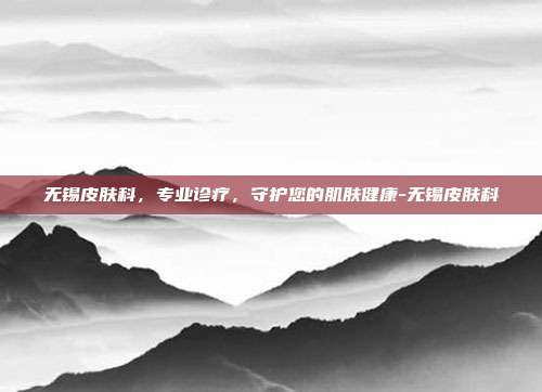 无锡皮肤科,专业诊疗,守护您的肌肤健康-无锡皮肤科