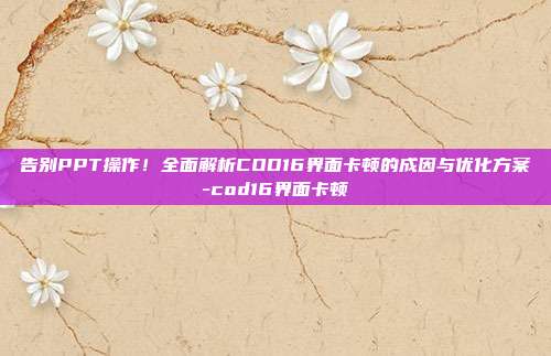 告别PPT操作!全面解析COD16界面卡顿的成因与优化方案-cod16界面卡顿