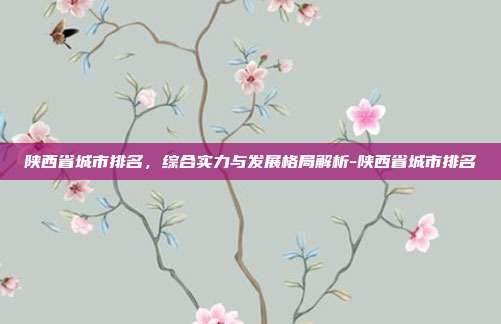 陕西省城市排名,综合实力与发展格局解析-陕西省城市排名