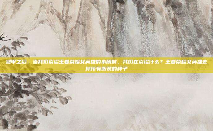 褪甲之后，当我们谈论王者荣耀女英雄的本质时，我们在谈论什么？王者荣耀女英雄去掉所有服装的样子