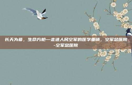 长天为幕，生命方舱—走进人民空军的医学重镇，空军总医院-空军总医院