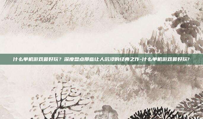 什么单机游戏最好玩?深度盘点那些让人沉浸的经典之作-什么单机游戏最好玩?