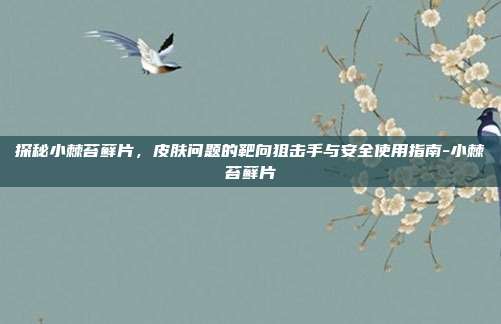 探秘小棘苔藓片，皮肤问题的靶向狙击手与安全使用指南-小棘苔藓片