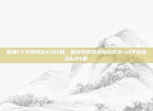 警惕CF手游排位KD代刷，捷径背后的风险与代价-cf手游排位kd代刷