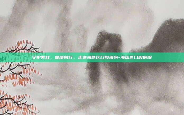 守护笑容,健康同行,走进海珠区口腔医院-海珠区口腔医院