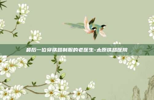最后一位穿铁路制服的老医生-太原铁路医院